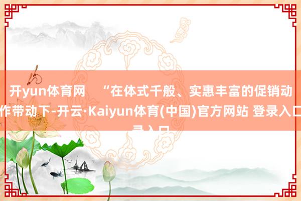 开yun体育网    “在体式千般、实惠丰富的促销动作带动下-开云·Kaiyun体育(中国)官方网站 登录入口