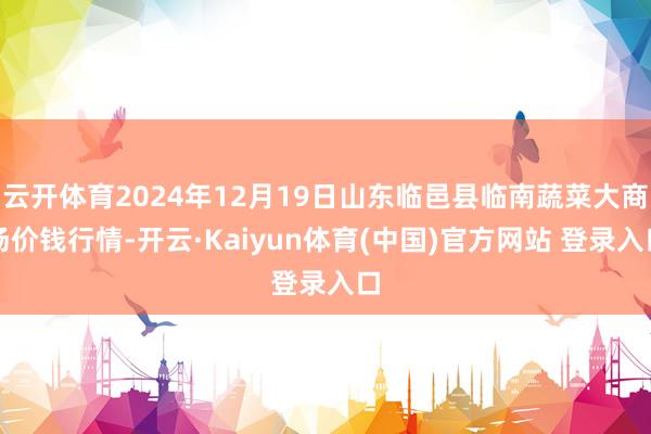 云开体育2024年12月19日山东临邑县临南蔬菜大商场价钱行情-开云·Kaiyun体育(中国)官方网站 登录入口