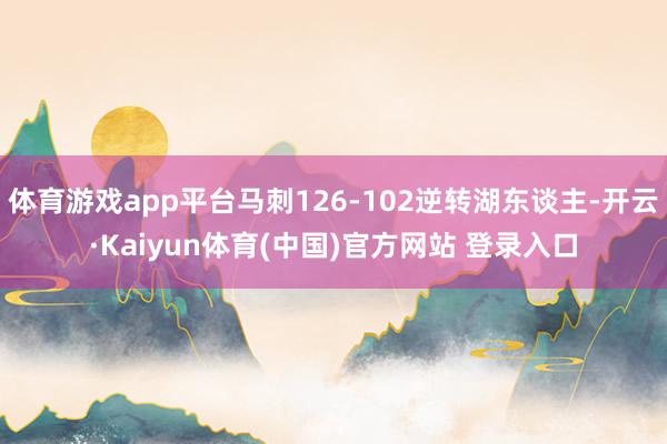 体育游戏app平台马刺126-102逆转湖东谈主-开云·Kaiyun体育(中国)官方网站 登录入口