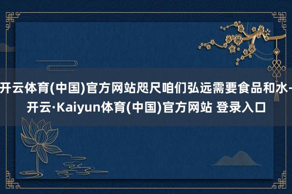 开云体育(中国)官方网站咫尺咱们弘远需要食品和水-开云·Kaiyun体育(中国)官方网站 登录入口