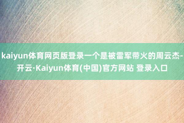 kaiyun体育网页版登录一个是被雷军带火的周云杰-开云·Kaiyun体育(中国)官方网站 登录入口